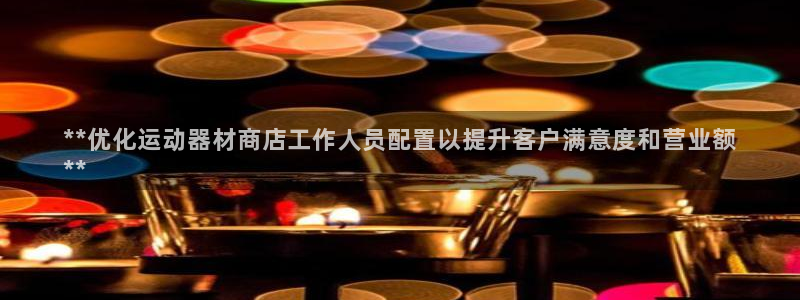 意昂3集团官网首页:**优化运动器材商店工作人员配置以提升客